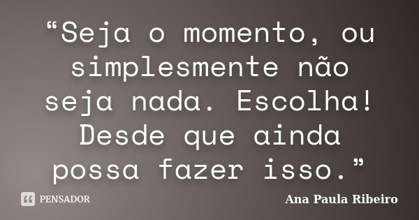 “Seja o momento, ou simplesmente não seja nada. Escolha! Desde que ainda possa fazer isso.”... Frase de Ana Paula Ribeiro.