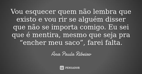 Vou esquecer quem não lembra que existo e vou rir se alguém disser que não se importa comigo. Eu sei que é mentira, mesmo que seja pra “encher meu saco”, farei ... Frase de Ana Paula Ribeiro.