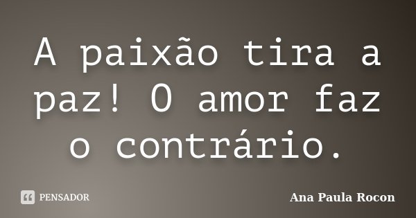 A paixão tira a paz! O amor faz o contrário.... Frase de Ana Paula Rocon.