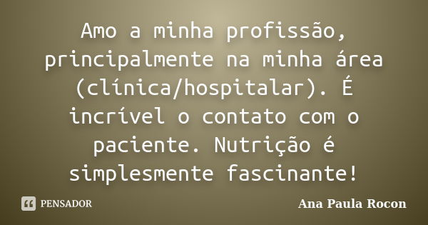 Amo a minha profissão, principalmente na minha área (clínica/hospitalar). É incrível o contato com o paciente. Nutrição é simplesmente fascinante!... Frase de Ana Paula Rocon.