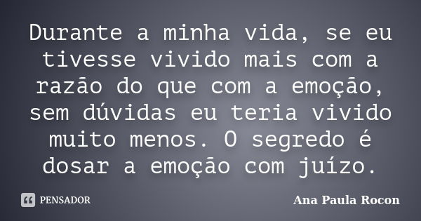 Durante a minha vida, se eu tivesse vivido mais com a razão do que com a emoção, sem dúvidas eu teria vivido muito menos. O segredo é dosar a emoção com juízo.... Frase de Ana Paula Rocon.