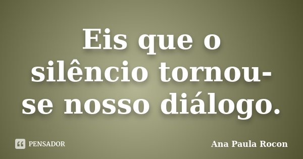 Eis que o silêncio tornou-se nosso diálogo.... Frase de Ana Paula Rocon.