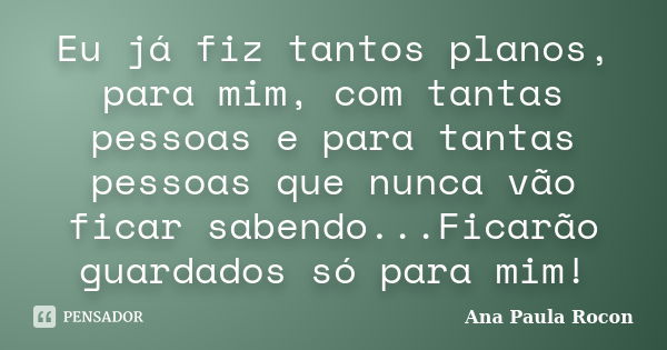 Eu já fiz tantos planos, para mim, com tantas pessoas e para tantas pessoas que nunca vão ficar sabendo...Ficarão guardados só para mim!... Frase de Ana Paula Rocon.