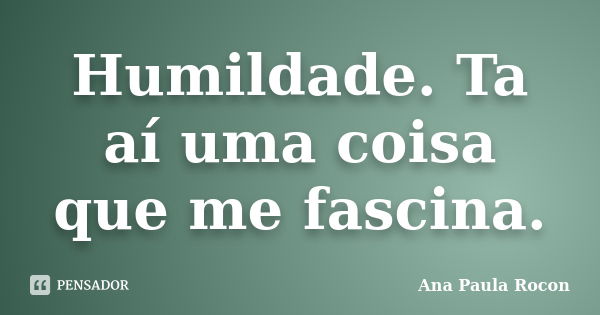 Humildade. Ta aí uma coisa que me fascina.... Frase de Ana Paula Rocon.