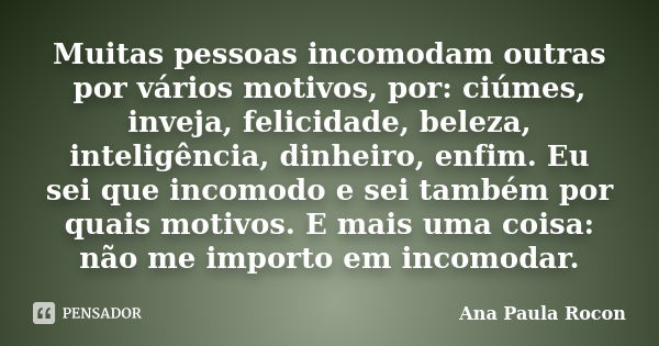 Muitas pessoas incomodam outras por vários motivos, por: ciúmes, inveja, felicidade, beleza, inteligência, dinheiro, enfim. Eu sei que incomodo e sei também por... Frase de Ana Paula Rocon.