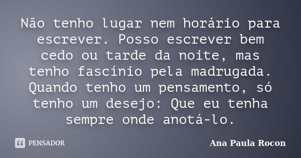 Não tenho lugar nem horário para escrever. Posso escrever bem cedo ou tarde da noite, mas tenho fascínio pela madrugada. Quando tenho um pensamento, só tenho um... Frase de Ana Paula Rocon.