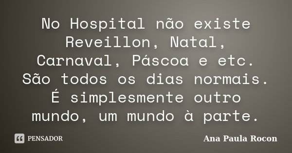 No Hospital não existe Reveillon, Natal, Carnaval, Páscoa e etc. São todos os dias normais. É simplesmente outro mundo, um mundo à parte.... Frase de Ana Paula Rocon.