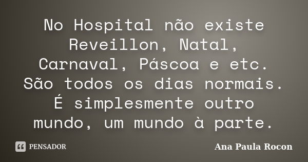 No Hospital não existe Reveillon, Natal, Carnaval, Páscoa e etc. São todos os dias normais. É simplesmente outro mundo, um mundo à parte.... Frase de Ana Paula Rocon.