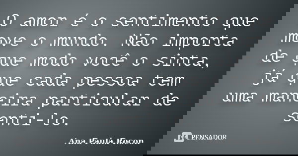 O amor é o sentimento que move o mundo. Não importa de que modo você o sinta, já que cada pessoa tem uma maneira particular de senti-lo.... Frase de Ana Paula Rocon.