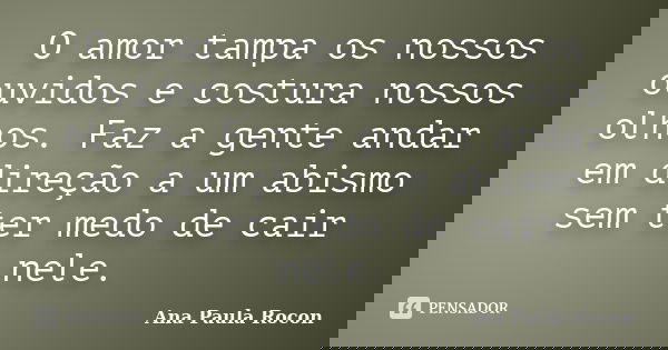 O amor tampa os nossos ouvidos e costura nossos olhos. Faz a gente andar em direção a um abismo sem ter medo de cair nele.... Frase de Ana Paula Rocon.