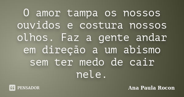 O amor tampa os nossos ouvidos e costura nossos olhos. Faz a gente andar em direção a um abismo sem ter medo de cair nele.... Frase de Ana Paula Rocon.