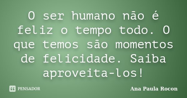 O ser humano não é feliz o tempo todo. O que temos são momentos de felicidade. Saiba aproveita-los!... Frase de Ana Paula Rocon.