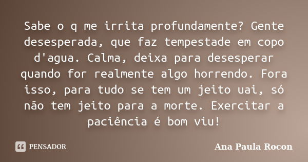 Sabe o q me irrita profundamente? Gente desesperada, que faz tempestade em copo d'agua. Calma, deixa para desesperar quando for realmente algo horrendo. Fora is... Frase de Ana Paula Rocon.