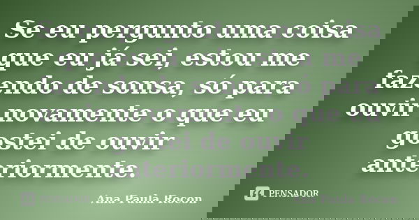 Se eu pergunto uma coisa que eu já sei, estou me fazendo de sonsa, só para ouvir novamente o que eu gostei de ouvir anteriormente.... Frase de Ana Paula Rocon.