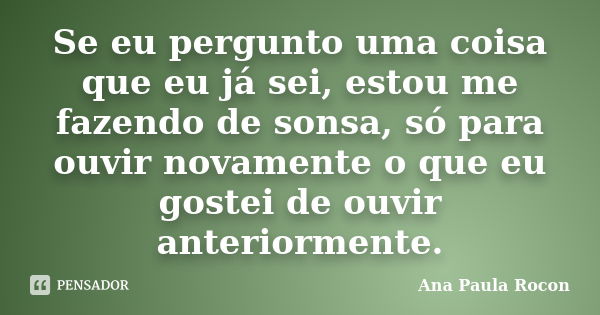 Se eu pergunto uma coisa que eu já sei, estou me fazendo de sonsa, só para ouvir novamente o que eu gostei de ouvir anteriormente.... Frase de Ana Paula Rocon.