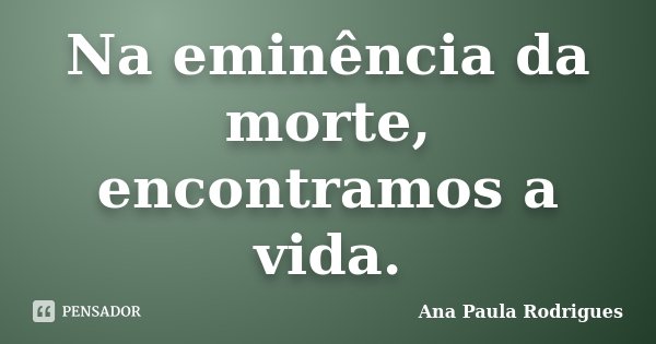 Na eminência da morte, encontramos a vida.... Frase de Ana Paula Rodrigues.