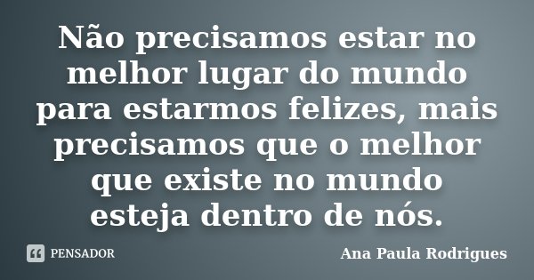 Não precisamos estar no melhor lugar do mundo para estarmos felizes, mais precisamos que o melhor que existe no mundo esteja dentro de nós.... Frase de Ana Paula Rodrigues.