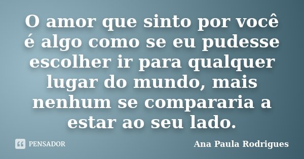 O amor que sinto por você é algo como se eu pudesse escolher ir para qualquer lugar do mundo, mais nenhum se compararia a estar ao seu lado.... Frase de Ana Paula Rodrigues.