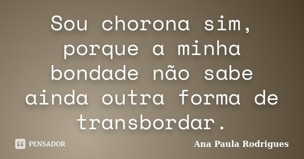Sou chorona sim, porque a minha bondade não sabe ainda outra forma de transbordar.... Frase de Ana Paula Rodrigues.