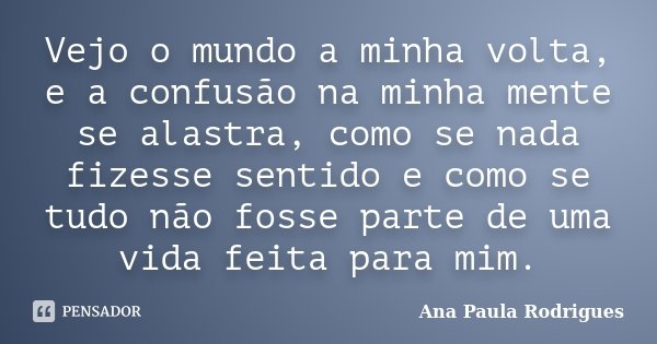 Vejo o mundo a minha volta, e a confusão na minha mente se alastra, como se nada fizesse sentido e como se tudo não fosse parte de uma vida feita para mim.... Frase de Ana Paula Rodrigues.