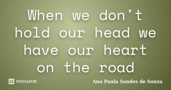 When we don't hold our head we have our heart on the road... Frase de Ana Paula Sandes de Souza.