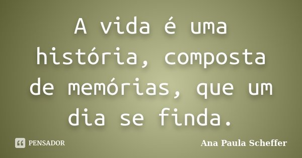 A vida é uma história, composta de memórias, que um dia se finda.... Frase de Ana Paula Scheffer.