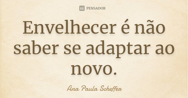 Envelhecer é não saber se adaptar ao novo.... Frase de Ana Paula Scheffer.