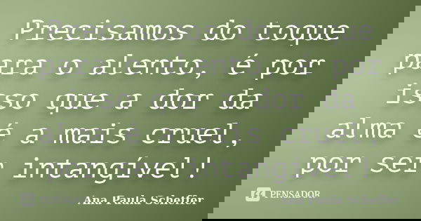 Precisamos do toque para o alento, é por isso que a dor da alma é a mais cruel, por ser intangível!... Frase de Ana Paula Scheffer.