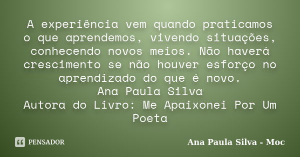 A experiência vem quando praticamos o que aprendemos, vivendo situações, conhecendo novos meios. Não haverá crescimento se não houver esforço no aprendizado do ... Frase de Ana Paula Silva - Moc.