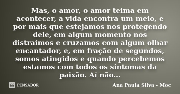 Mas, o amor, o amor teima em acontecer, a vida encontra um meio, e por mais que estejamos nos protegendo dele, em algum momento nos distraímos e cruzamos com al... Frase de Ana Paula Silva - Moc.