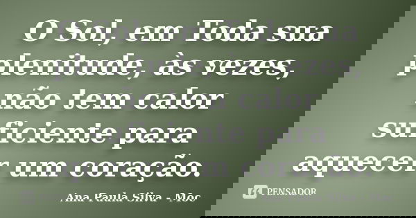O Sol, em Toda sua plenitude, às vezes, não tem calor suficiente para aquecer um coração.... Frase de Ana Paula Silva - Moc.