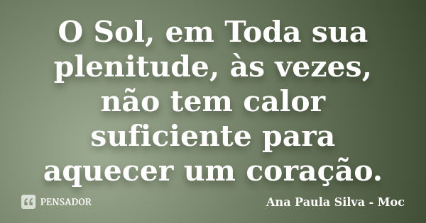 O Sol, em Toda sua plenitude, às vezes, não tem calor suficiente para aquecer um coração.... Frase de Ana Paula Silva - Moc.