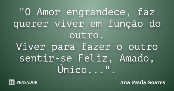 "O Amor engrandece, faz querer viver em função do outro. Viver para fazer o outro sentir-se Feliz, Amado, Único...".... Frase de Ana Paula Soares.
