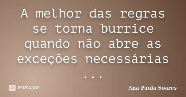 A melhor das regras se torna burrice quando não abre as exceções necessárias ...... Frase de Ana Paula Soares.