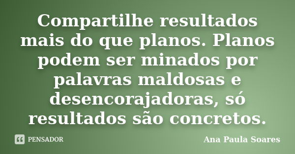 Compartilhe resultados mais do que planos. Planos podem ser minados por palavras maldosas e desencorajadoras, só resultados são concretos.... Frase de Ana Paula Soares.