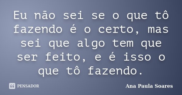 Eu não sei se o que tô fazendo é o certo, mas sei que algo tem que ser feito, e é isso o que tô fazendo.... Frase de Ana Paula Soares.
