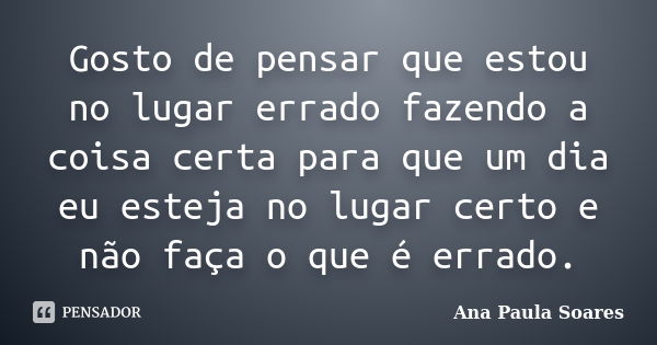 Gosto de pensar que estou no lugar errado fazendo a coisa certa para que um dia eu esteja no lugar certo e não faça o que é errado.... Frase de Ana Paula Soares.