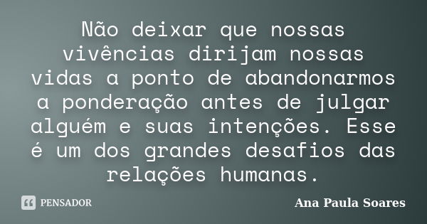 Não deixar que nossas vivências dirijam nossas vidas a ponto de abandonarmos a ponderação antes de julgar alguém e suas intenções. Esse é um dos grandes desafio... Frase de Ana Paula Soares.