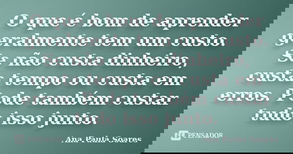 O que é bom de aprender geralmente tem um custo. Se não custa dinheiro, custa tempo ou custa em erros. Pode também custar tudo isso junto.... Frase de Ana Paula Soares.