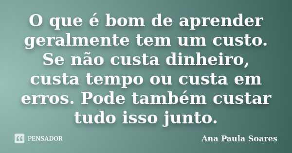 O que é bom de aprender geralmente tem um custo. Se não custa dinheiro, custa tempo ou custa em erros. Pode também custar tudo isso junto.... Frase de Ana Paula Soares.