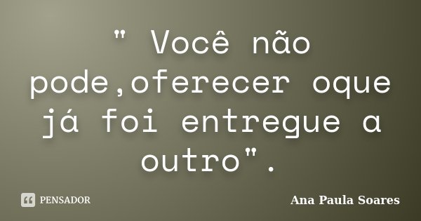 " Você não pode,oferecer oque já foi entregue a outro".... Frase de Ana Paula Soares.