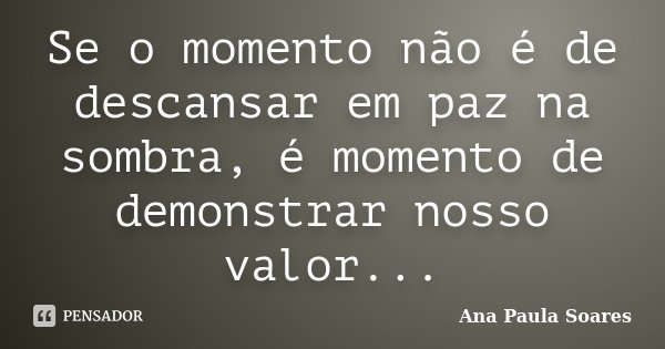 Se o momento não é de descansar em paz na sombra, é momento de demonstrar nosso valor...... Frase de Ana Paula Soares.