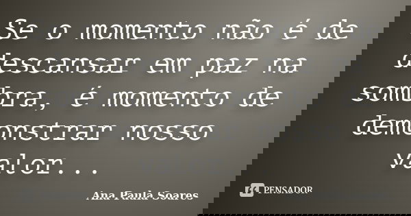 Se o momento não é de descansar em paz na sombra, é momento de demonstrar nosso valor...... Frase de Ana Paula Soares.