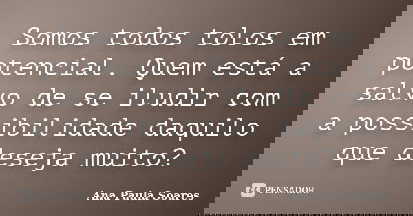 Somos todos tolos em potencial. Quem está a salvo de se iludir com a possibilidade daquilo que deseja muito?... Frase de Ana Paula Soares.