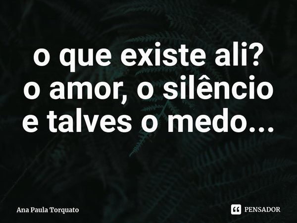 ⁠o que existe ali?
o amor, o silêncio e talves o medo...... Frase de Ana Paula Torquato.