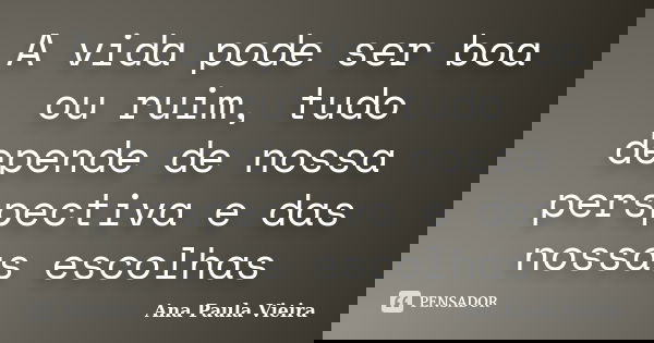 A vida pode ser boa ou ruim, tudo depende de nossa perspectiva e das nossas escolhas... Frase de Ana Paula Vieira.