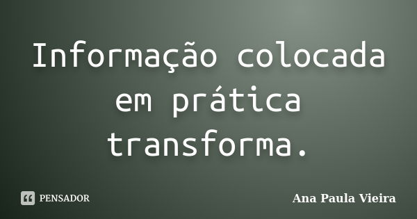 Informação colocada em prática transforma.... Frase de Ana Paula Vieira.