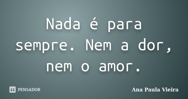 Nada é para sempre. Nem a dor, nem o amor.... Frase de Ana Paula Vieira.