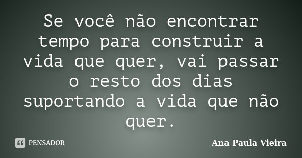 Se você não encontrar tempo para construir a vida que quer, vai passar o resto dos dias suportando a vida que não quer.... Frase de Ana Paula Vieira.