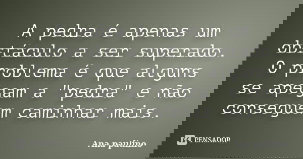 A pedra é apenas um obstáculo a ser superado. O problema é que alguns se apegam a "pedra" e não conseguem caminhar mais.... Frase de Ana Paulino.